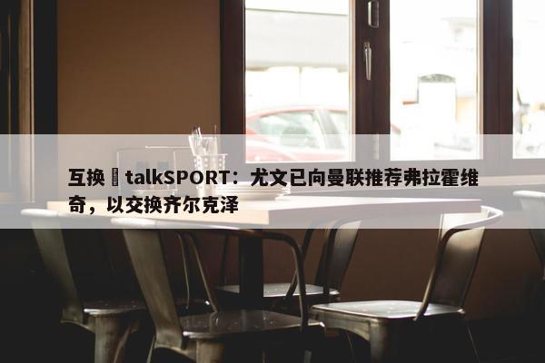 互换❓talkSPORT：尤文已向曼联推荐弗拉霍维奇，以交换齐尔克泽