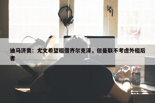 迪马济奥：尤文希望租借齐尔克泽，但曼联不考虑外租后者