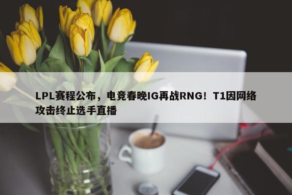 LPL赛程公布，电竞春晚IG再战RNG！T1因网络攻击终止选手直播