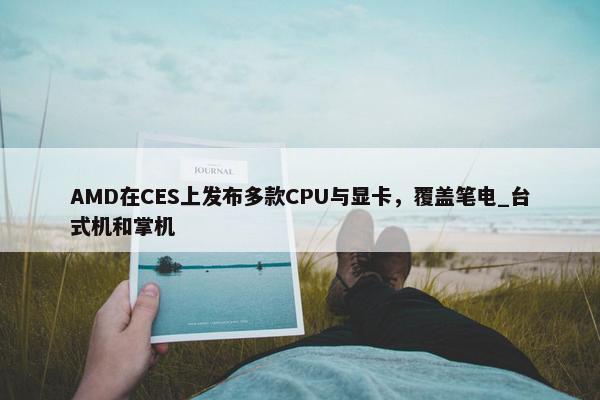 AMD在CES上发布多款CPU与显卡，覆盖笔电_台式机和掌机