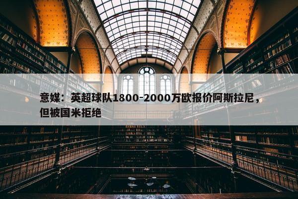 意媒：英超球队1800-2000万欧报价阿斯拉尼，但被国米拒绝