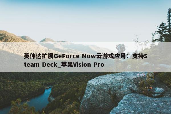 英伟达扩展GeForce Now云游戏应用：支持Steam Deck_苹果Vision Pro