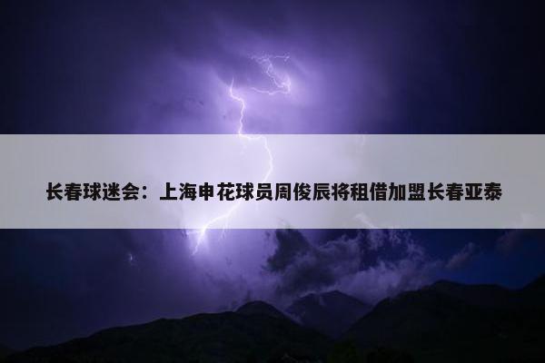 长春球迷会：上海申花球员周俊辰将租借加盟长春亚泰