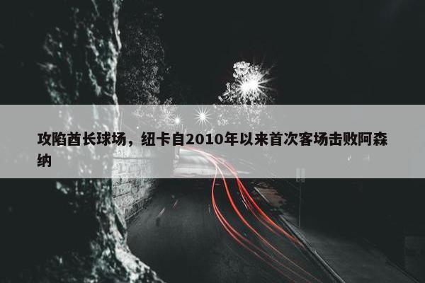 攻陷酋长球场，纽卡自2010年以来首次客场击败阿森纳