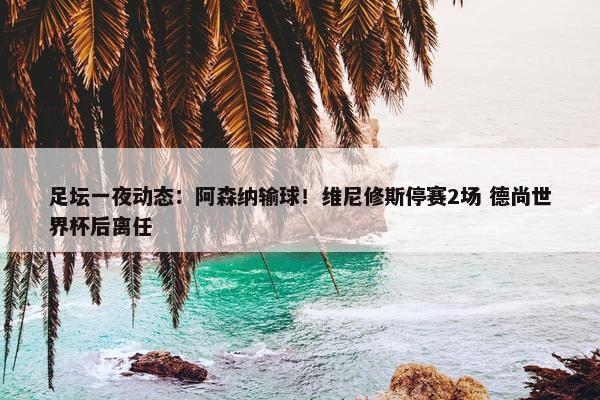 足坛一夜动态：阿森纳输球！维尼修斯停赛2场 德尚世界杯后离任