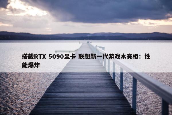 搭载RTX 5090显卡 联想新一代游戏本亮相：性能爆炸