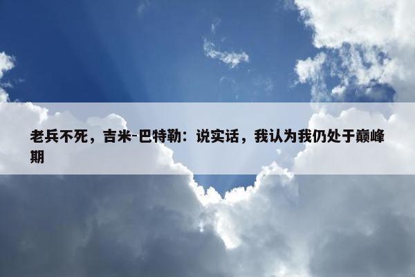 老兵不死，吉米-巴特勒：说实话，我认为我仍处于巅峰期