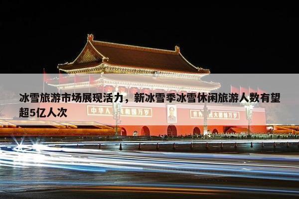 冰雪旅游市场展现活力，新冰雪季冰雪休闲旅游人数有望超5亿人次