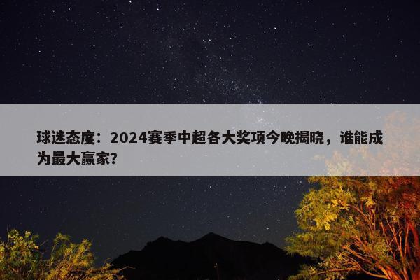 球迷态度：2024赛季中超各大奖项今晚揭晓，谁能成为最大赢家？