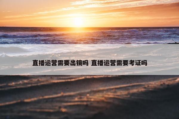 直播运营需要出镜吗 直播运营需要考证吗