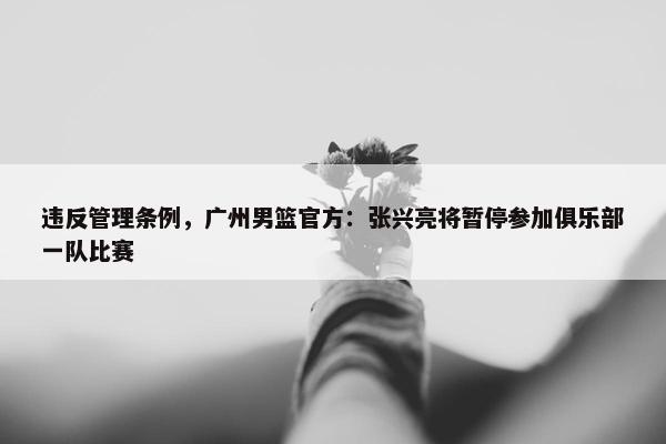 违反管理条例，广州男篮官方：张兴亮将暂停参加俱乐部一队比赛