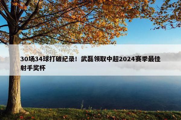 30场34球打破纪录！武磊领取中超2024赛季最佳射手奖杯