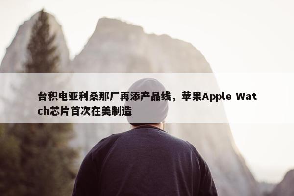 台积电亚利桑那厂再添产品线，苹果Apple Watch芯片首次在美制造