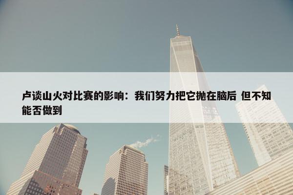 卢谈山火对比赛的影响：我们努力把它抛在脑后 但不知能否做到