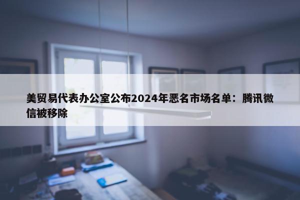 美贸易代表办公室公布2024年恶名市场名单：腾讯微信被移除