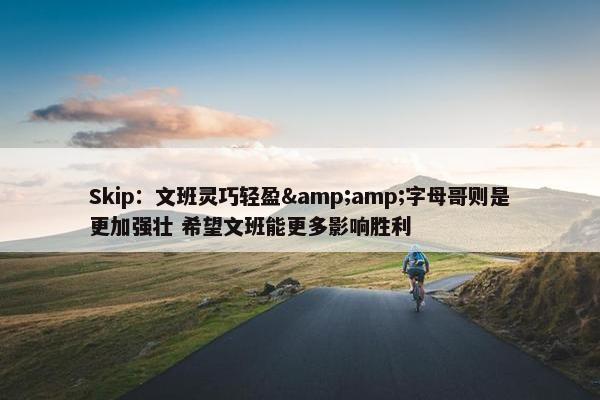 Skip：文班灵巧轻盈&amp;字母哥则是更加强壮 希望文班能更多影响胜利