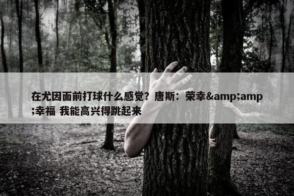 在尤因面前打球什么感觉？唐斯：荣幸&amp;幸福 我能高兴得跳起来