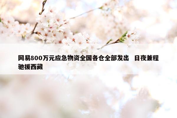 网易800万元应急物资全国各仓全部发出  日夜兼程驰援西藏