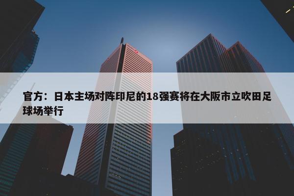 官方：日本主场对阵印尼的18强赛将在大阪市立吹田足球场举行