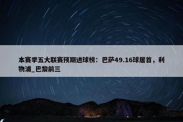 本赛季五大联赛预期进球榜：巴萨49.16球居首，利物浦_巴黎前三