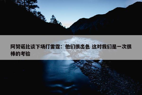 阿努诺比谈下场打雷霆：他们很出色 这对我们是一次很棒的考验