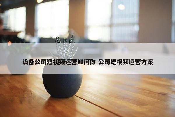 设备公司短视频运营如何做 公司短视频运营方案