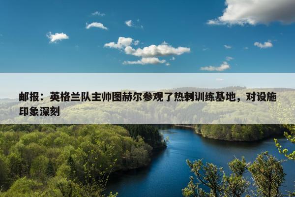 邮报：英格兰队主帅图赫尔参观了热刺训练基地，对设施印象深刻