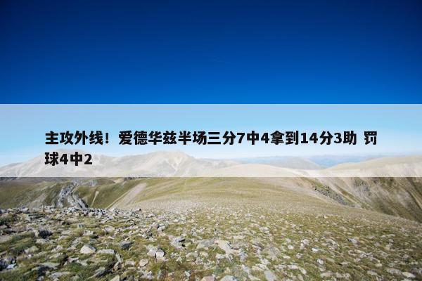 主攻外线！爱德华兹半场三分7中4拿到14分3助 罚球4中2