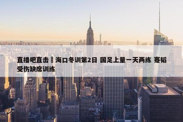 直播吧直击 海口冬训第2日 国足上量一天两练 蹇韬受伤缺席训练