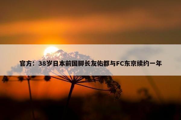 官方：38岁日本前国脚长友佑都与FC东京续约一年