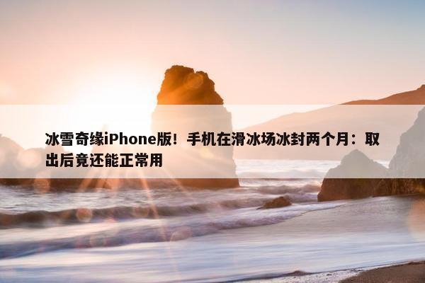 冰雪奇缘iPhone版！手机在滑冰场冰封两个月：取出后竟还能正常用