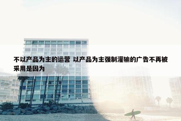 不以产品为主的运营 以产品为主强制灌输的广告不再被采用是因为