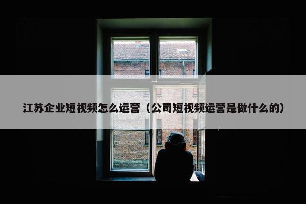 江苏企业短视频怎么运营（公司短视频运营是做什么的）