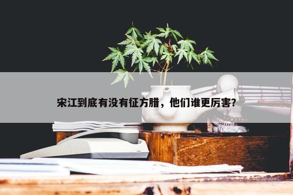 宋江到底有没有征方腊，他们谁更厉害？