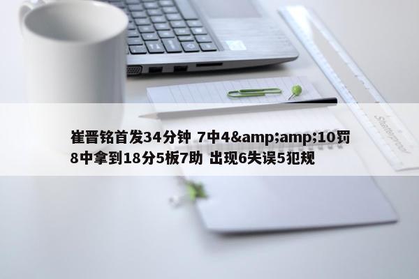 崔晋铭首发34分钟 7中4&amp;10罚8中拿到18分5板7助 出现6失误5犯规