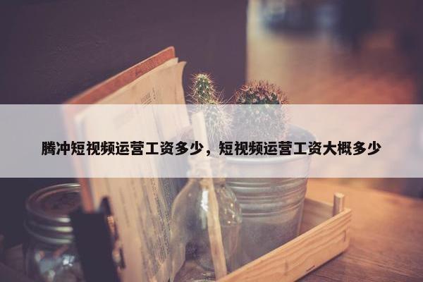 腾冲短视频运营工资多少，短视频运营工资大概多少