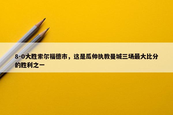 8-0大胜索尔福德市，这是瓜帅执教曼城三场最大比分的胜利之一