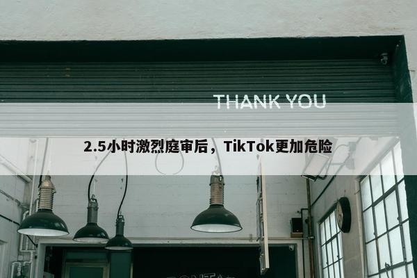 2.5小时激烈庭审后，TikTok更加危险