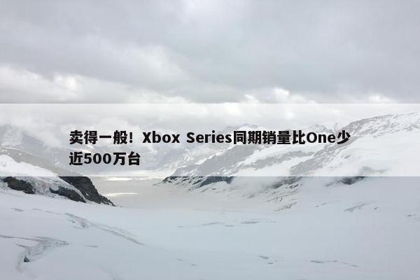 卖得一般！Xbox Series同期销量比One少近500万台