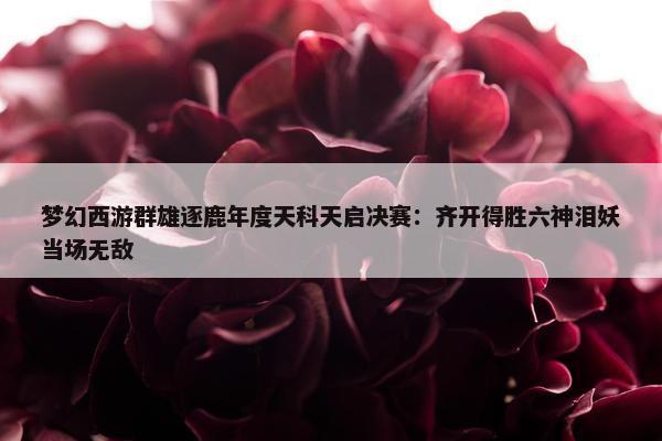 梦幻西游群雄逐鹿年度天科天启决赛：齐开得胜六神泪妖当场无敌