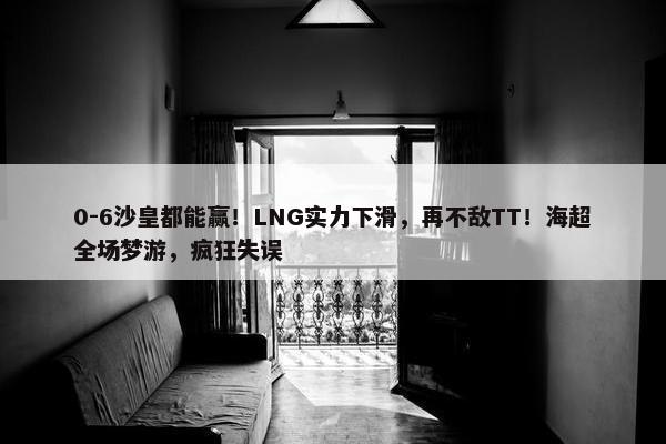 0-6沙皇都能赢！LNG实力下滑，再不敌TT！海超全场梦游，疯狂失误