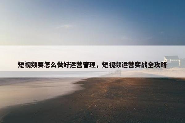 短视频要怎么做好运营管理，短视频运营实战全攻略