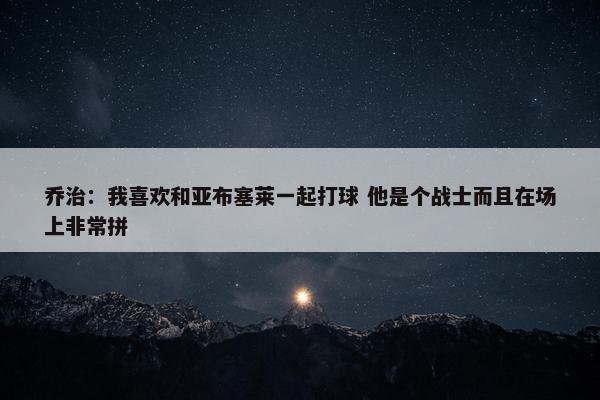 乔治：我喜欢和亚布塞莱一起打球 他是个战士而且在场上非常拼