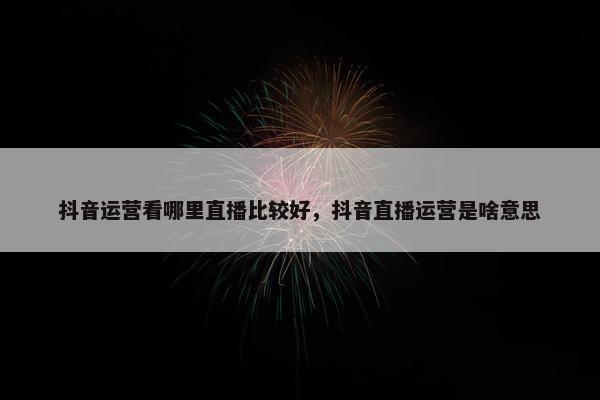 抖音运营看哪里直播比较好，抖音直播运营是啥意思