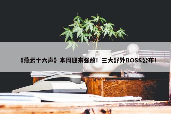 《燕云十六声》本周迎来强敌！三大野外BOSS公布！