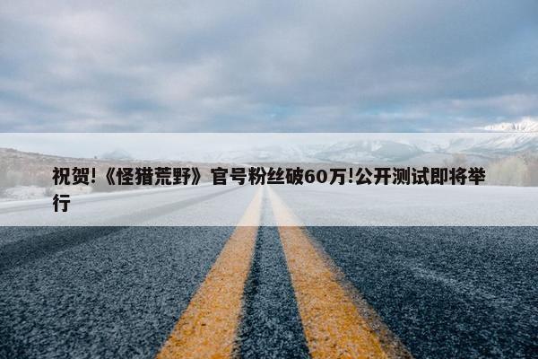 祝贺!《怪猎荒野》官号粉丝破60万!公开测试即将举行