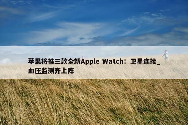 苹果将推三款全新Apple Watch：卫星连接_血压监测齐上阵