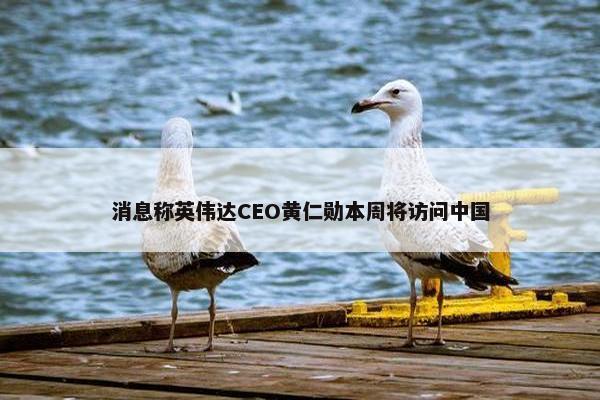 消息称英伟达CEO黄仁勋本周将访问中国