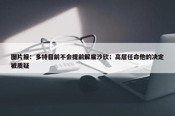 图片报：多特目前不会提前解雇沙欣；高层任命他的决定被质疑