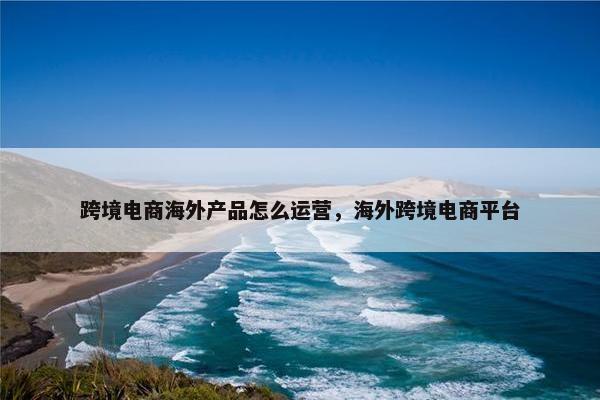 跨境电商海外产品怎么运营，海外跨境电商平台